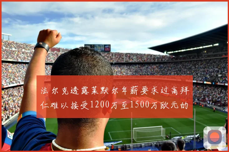 法尔克透露莱默尔年薪要求过高拜仁难以接受1200万至1500万欧元的报价