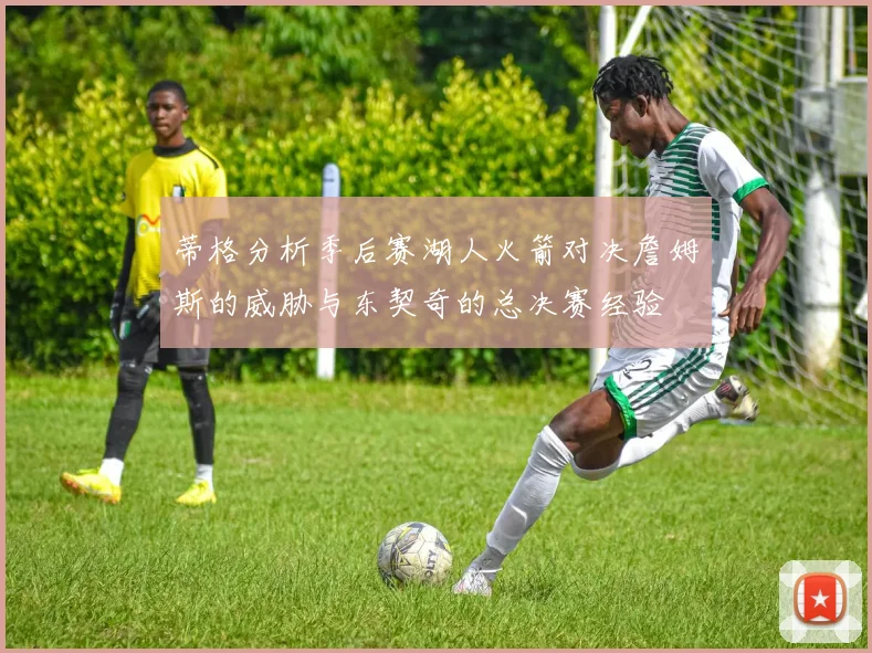 蒂格分析季后赛湖人火箭对决詹姆斯的威胁与东契奇的总决赛经验