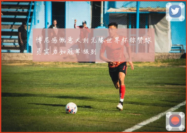 博尼感慨意大利无缘世界杯称赞球员实力如冠军级别