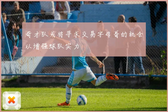 奇才队或将寻求交易字母哥的机会以增强球队实力