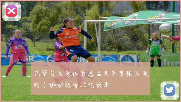 巴萨与马竞体育总监关系紧张马竞对小蜘蛛标价15亿欧元