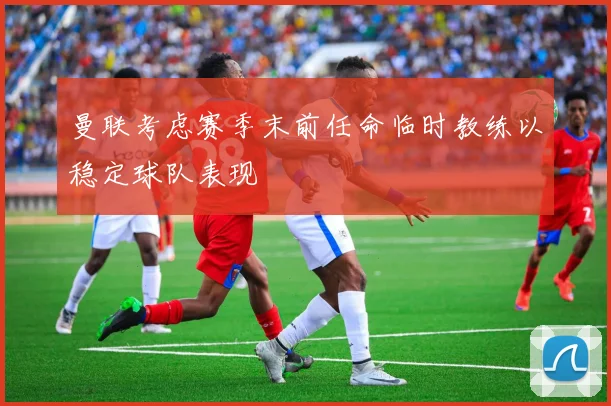 曼联考虑赛季末前任命临时教练以稳定球队表现