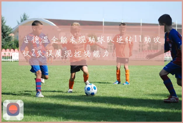 古德温全能表现助球队逆转11助攻仅2失误展现控场能力