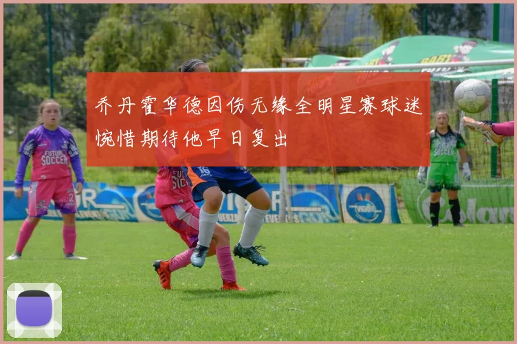 乔丹霍华德因伤无缘全明星赛球迷惋惜期待他早日复出