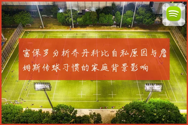 富保罗分析乔丹科比自私原因与詹姆斯传球习惯的家庭背景影响