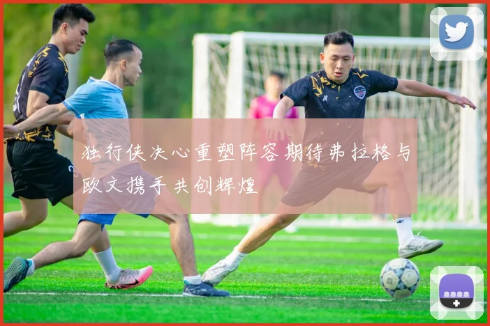 独行侠决心重塑阵容期待弗拉格与欧文携手共创辉煌