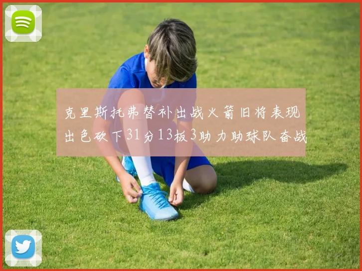 克里斯托弗替补出战火箭旧将表现出色砍下31分13板3助力助球队奋战