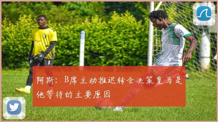 阿斯：B席主动推迟转会决策皇马是他等待的主要原因