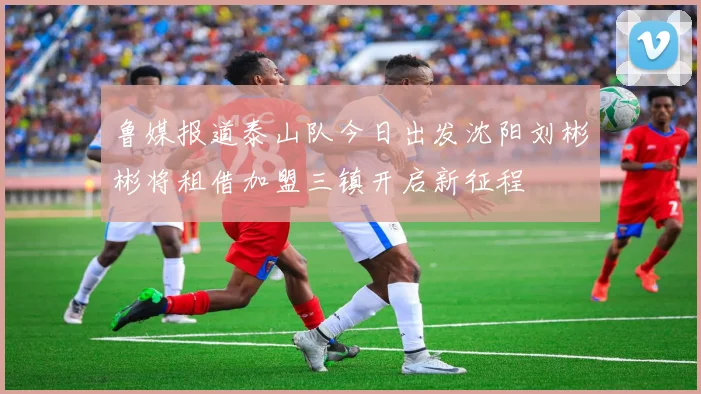 鲁媒报道泰山队今日出发沈阳刘彬彬将租借加盟三镇开启新征程