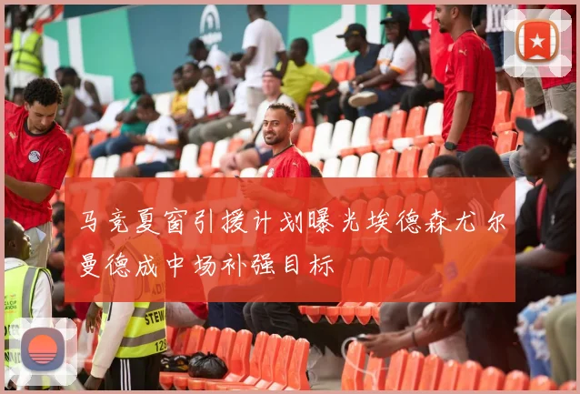 马竞夏窗引援计划曝光埃德森尤尔曼德成中场补强目标