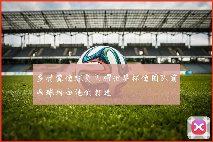 多特蒙德球员闪耀世界杯德国队前两球均由他们打进