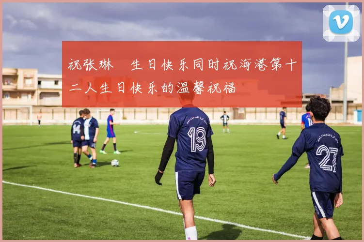 祝张琳芃生日快乐同时祝海港第十二人生日快乐的温馨祝福