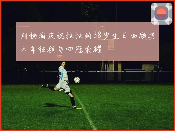 利物浦庆祝拉拉纳38岁生日回顾其六年征程与四冠荣耀