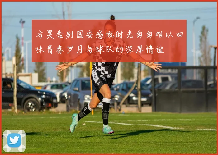方昊告别国安感慨时光匆匆难以回味青春岁月与球队的深厚情谊