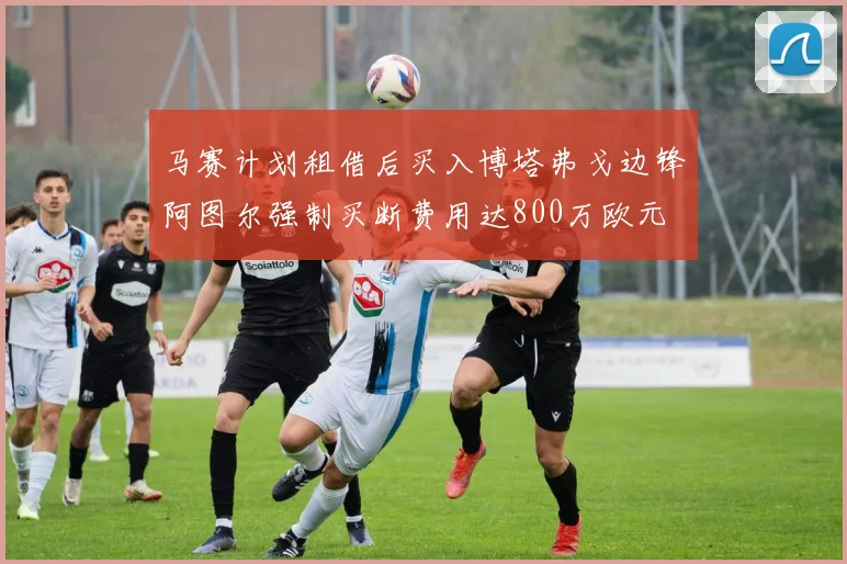 马赛计划租借后买入博塔弗戈边锋阿图尔强制买断费用达800万欧元