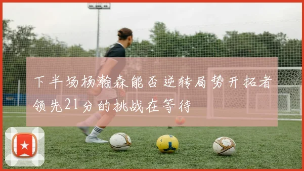 下半场杨瀚森能否逆转局势开拓者领先21分的挑战在等待