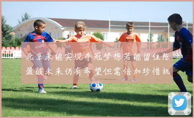 北京未能实现夺冠梦想若能留住陈盈骏未来仍有希望但需倍加珍惜机会