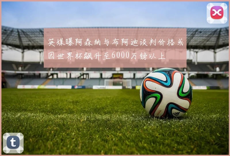 英媒曝阿森纳与布阿迪谈判价格或因世界杯飙升至6000万镑以上
