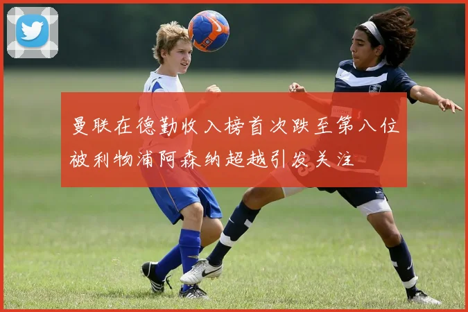 曼联在德勤收入榜首次跌至第八位被利物浦阿森纳超越引发关注
