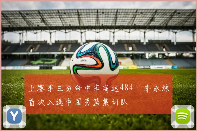 上赛季三分命中率高达484偰李永炜首次入选中国男篮集训队