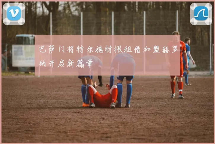 巴萨门将特尔施特根租借加盟赫罗纳开启新篇章