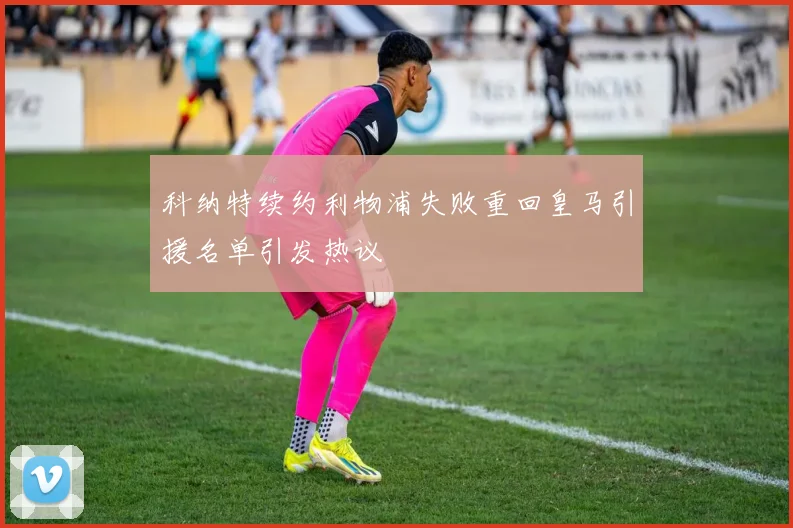 科纳特续约利物浦失败重回皇马引援名单引发热议